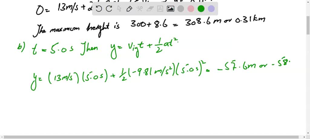 A ballast bag is dropped from a balloon that is $300 \mathrm{~m}$ above the ground and rising at $13 \mathrm{~m} / \mathrm{s}$. For the bag, find $(a)$ the maximum height reached, $(b)$ its position and velocity $5.0 \mathrm{~s}$ after it is released, and $(c)$ the time at which it hits the ground.
The initial velocity of the bag when released is the same as that of the balloon, $13 \mathrm{~m} / \mathrm{s}$ upward. Choose $u p$ as positive and take $y=0$ at the point of release.
(a) At the highest point, $v_{f}=0$. From $v_{f y}^{2}=v_{i y}^{2}+2 a y$,
$$0=(13 \mathrm{~m} / \mathrm{s})^{2}+2\left(-9.81 \mathrm{~m} / \mathrm{s}^{2}\right) y \quad \text { or } \quad y=8.6 \mathrm{~m}$$
The maximum height is $300+8.6=308.6 \mathrm{~m}$ or $0.31 \mathrm{~km}$.
(b) Take the end point to be its position at $t=5.0 \mathrm{~s}$. Then, from $y=v_{i y} t+\frac{1}{2} a t^{2}$,
$$y=(13 \mathrm{~m} / \mathrm{s})(5.0 \mathrm{~s})+\frac{1}{2}\left(-9.81 \mathrm{~m} / \mathrm{s}^{2}\right)(5.0 \mathrm{~s})^{2}=-57.6 \mathrm{~m} \text { or }-58 \mathrm{~m}$$
So its height is $300-58=242 \mathrm{~m}$. Also, from $v_{f y}=v_{i y}+a t$,
$$v_{f y}=13 \mathrm{~m} / \mathrm{s}+\left(-9.81 \mathrm{~m} / \mathrm{s}^{2}\right)(5.0 \mathrm{~s})=-36 \mathrm{~m} / \mathrm{s}$$
It is on its way down with a velocity of $36 \mathrm{~m} / \mathrm{s}-$ DOWNWARD.
(c) Just as it hits the ground, the bag's displacement is $-300 \mathrm{~m}$. Then
$y=v_{i y} t+\frac{1}{2} a t^{2} \quad$ becomes $\quad-300 \mathrm{~m}=(13 \mathrm{~m} / \mathrm{s}) t+\frac{1}{2}\left(-9.81 \mathrm{~m} / \mathrm{s}^{2}\right) t^{2}$
or $4.905 t^{2}-13 t-300=0$. The quadratic formula gives $t=9.3 \mathrm{~s}$ and $-6.6 \mathrm{~s}$. Only the positive time has physical meaning, so the required answer is $9.3 \mathrm{~s}$. as before.