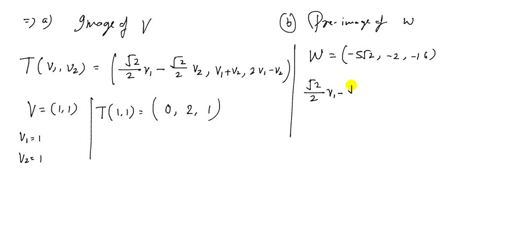 Use the function to find (a) the image of $v$ and (b) the preimage of $\mathbf{w}$. $$\begin{aligned}&T\left(v_{1}, v_{2}\right)=\left(\frac{\sqrt{2}}{2} v_{1}-\frac{\sqrt{2}}{2} v_{2}, v_{1}+v_{2}, 2 v_{1}-v_{2}\right),\\&\mathbf{v}=(1,1), \mathbf{w}=(-5 \sqrt{2},-2,-16)\end{aligned}$$