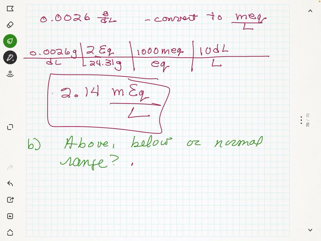 After dialysis, the level of magnesium in Michelle's blood was $0.0026 \mathrm{~g} / \mathrm{dL}$
a. What is this value in milliequivalents per liter?
b. According to Table $9.6,$ is this value above, below, or within the normal range?