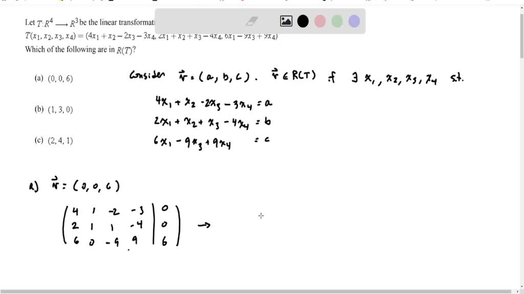 Let $T: R^4 \longrightarrow R^3$ be the linear transformation given by the formula
$T\left(x_1, x_2, x_3, x_4\right)=\left(4 x_1+x_2-2 x_3-3 x_4, 2 x_1+x_2+x_3-4 x_4, 6 x_1-9 x_3+9 x_4\right)$

Which of the following are in $R(T)$ ?
(a) $(0,0,6)$
(b) $(1,3,0)$
(c) $(2,4,1)$