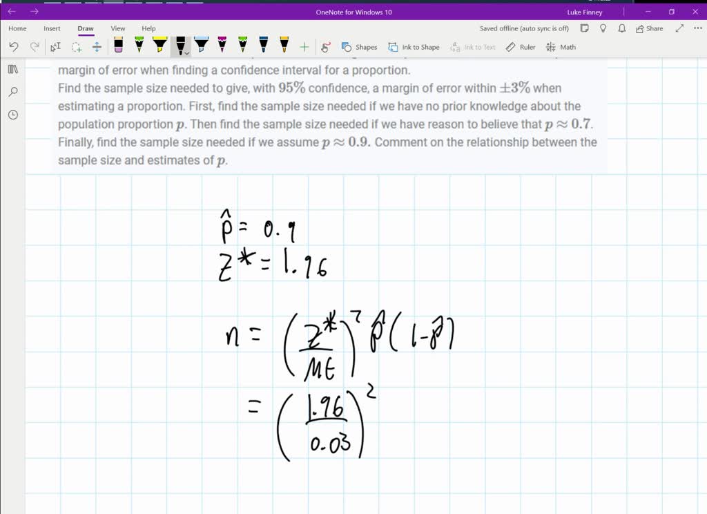 We examine the effect of different inputs on determining the sample size needed to obtain a specific margin of error when finding a confidence interval for a proportion.
Find the sample size needed to give, with $95 \%$ confidence, a margin of error within $\pm 3 \%$ when estimating a proportion. First, find the sample size needed if we have no prior knowledge about the population proportion $p$. Then find the sample size needed if we have reason to believe that $p \approx 0.7$. Finally, find the sample size needed if we assume $p \approx 0.9 .$ Comment on the relationship between the sample size and estimates of $p$.