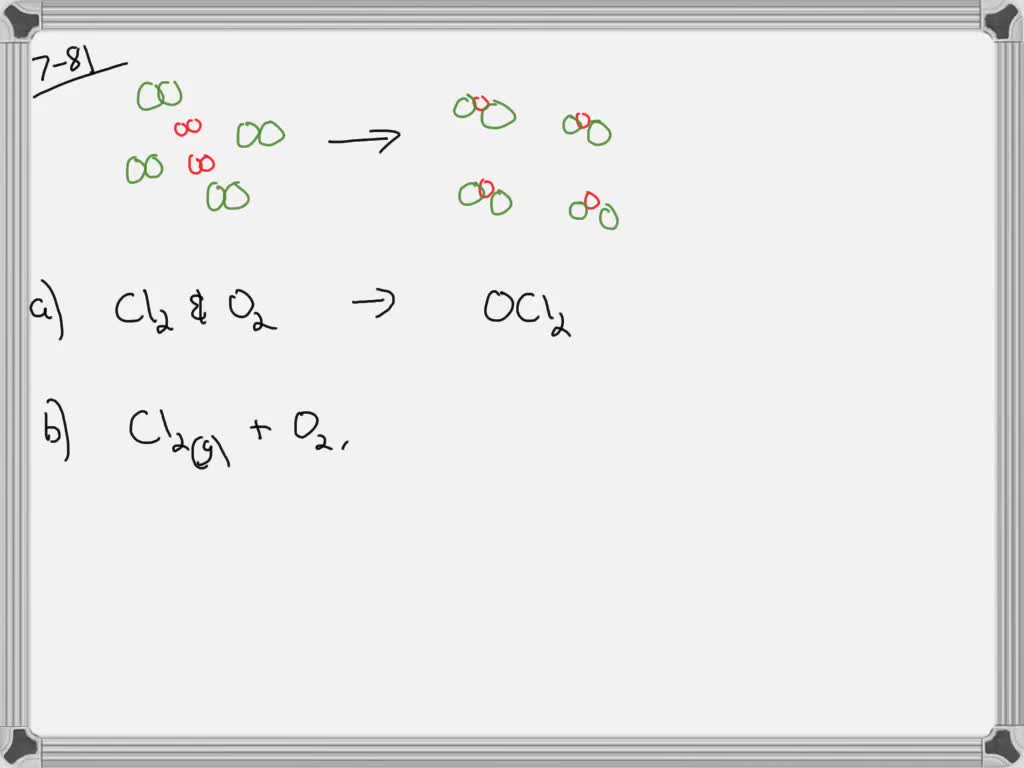 The chapter sections to review are shown in parentheses at the end of each question.
If green spheres represent chlorine atoms, red spheres represent oxygen atoms, and all the molecules are gases, (7.3,7.4)
(IMAGE CANNOT COPY)
a. write the formula for each of the reactants and products.
b. write a balanced equation for the reaction.
c. indicate the type of reaction as combination, decomposition, single replacement, double replacement, or combustion.