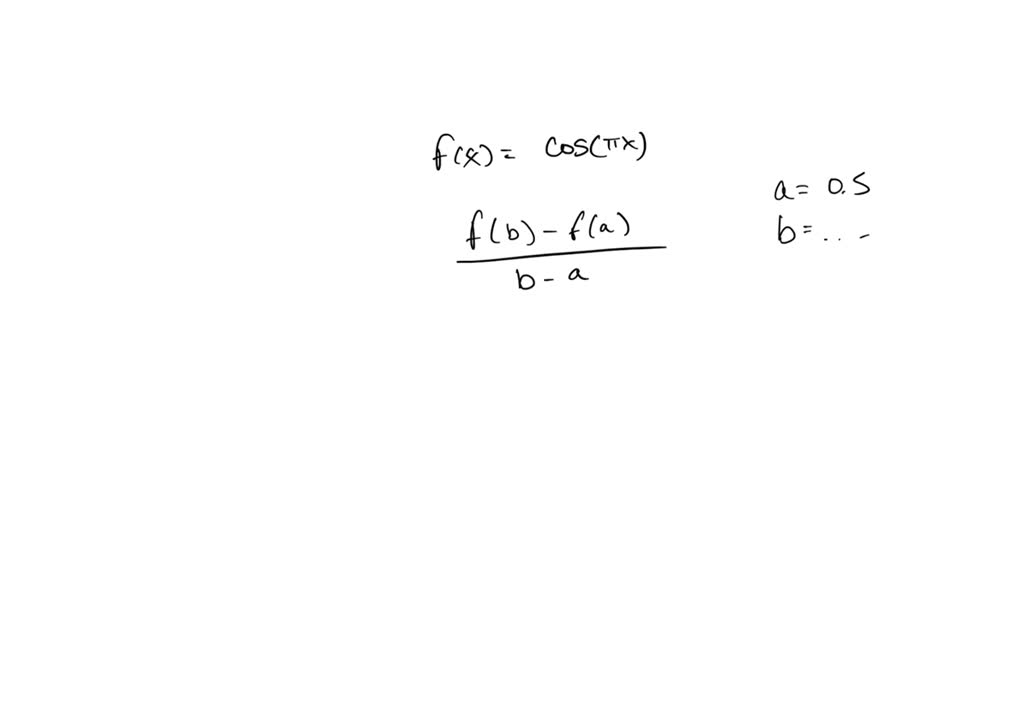 The point $ P(0.5, 0) $ lies on the curve $ y = \cos \pi x $.

(a) If $ Q $ is the point $ (x, \cos \pi x) $, use your calculator to find the slope of the secant line $ PQ $ (correct to six decimal places) for the following values of $ x $:

        (i) $ 0 $                        (ii) $ 0.4 $        (iii) $ 0.49 $
      (iv) $ 0.499 $                (v) $ 1 $           (vi) $ 0.6 $
     (vii) $ 0. 51 $              (viii) $ 0.501 $

(b) Using the results of part (a), guess the value of the slope of the tangent line to the curve at $ P(0.5, 0) $.

(c) Using the slope from part (b), find an equation of the tangent line to the curve at $ P(0.5, 0) $.

(d) Sketch the curve, two of the secant lines, and the tangent line.