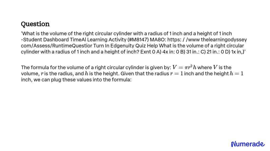 What is the volume of the right circular cylinder with a radius of 1 inch and a height of 1 inch?

~Student Dashboard TimeAl Learning Activity (#M8147) MA8O: https://www.thelearningodyssey.com/Assess/RuntimeQuestion

Turn In Edgenuity Quiz Help What is the volume of a right circular cylinder with a radius of 1 inch and a height of 1 inch?

Exnt
A) 4Ï€ inÂ³
B) 31 inÂ³
C) 21 inÂ³
D) Ï€ inÂ³