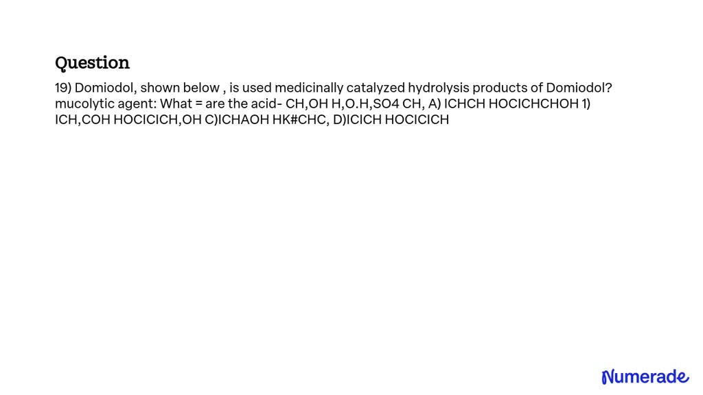 Domiodol, shown below, is used medicinally as a mucolytic agent. What are the acid-catalyzed hydrolysis products of Domiodol?
CH3OH
H2O, H2SO4
CH3COCH3
A) CH3CH2OH
HOCH2CH2OH
B) CH3COOH
HOCH2CH2OH
C) CH3OH
H2SO4
D) CH3COOH
HOCH2CH2OH