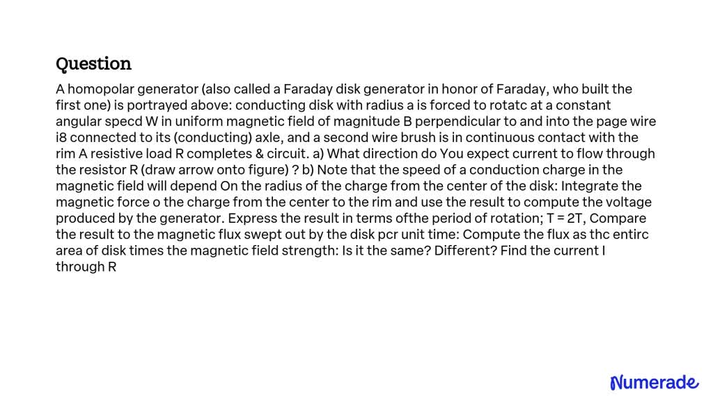 A homopolar generator (also called a Faraday disk generator in honor of Faraday, who built the first one) is portrayed above: a conducting disk with radius a is forced to rotate at a constant angular speed Ï‰ in a uniform magnetic field of magnitude B perpendicular to and into the page. A wire is connected to its (conducting) axle, and a second wire brush is in continuous contact with the rim. A resistive load R completes the circuit.

a) What direction do you expect current to flow through the resistor R (draw arrow onto figure)?
b) Note that the speed of a conduction charge in the magnetic field will depend on the radius of the charge from the center of the disk. Integrate the magnetic force on the charge from the center to the rim and use the result to compute the voltage produced by the generator. Express the result in terms of the period of rotation; T = 2Ï€/Ï‰.
Compare the result to the magnetic flux swept out by the disk per unit time. Compute the flux as the entire area of the disk times the magnetic field strength. Is it the same? Different? Find the current I through R.