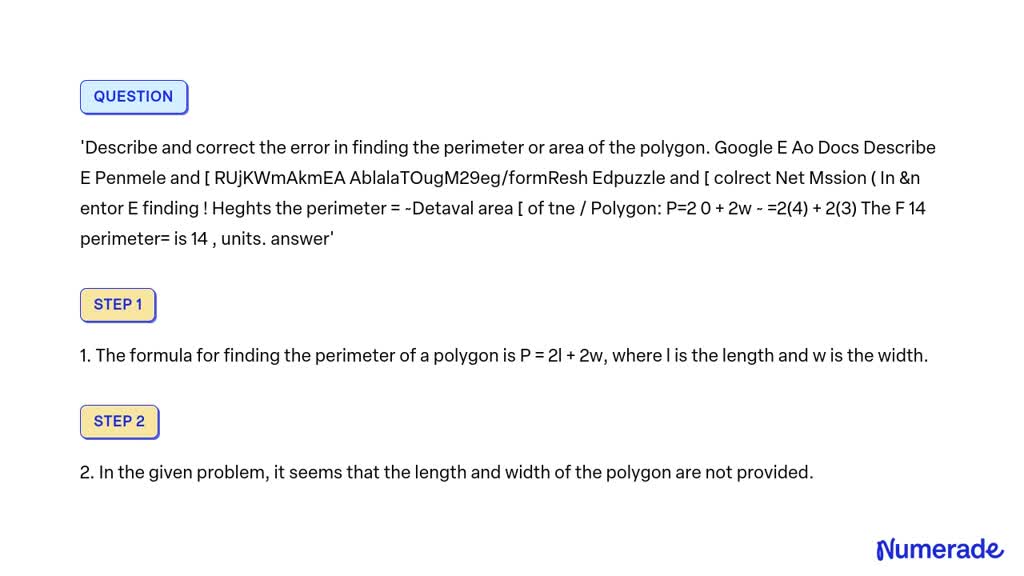 Describe and correct the error in finding the perimeter or area of the polygon.
Google Docs and Edpuzzle are used to describe and solve the problem of finding the perimeter and area of a polygon. The formula for finding the perimeter of a polygon is P = 2l + 2w, where l represents the length and w represents the width. The correct calculation for finding the perimeter is P = 2(4) + 2(3), which equals 14 units.