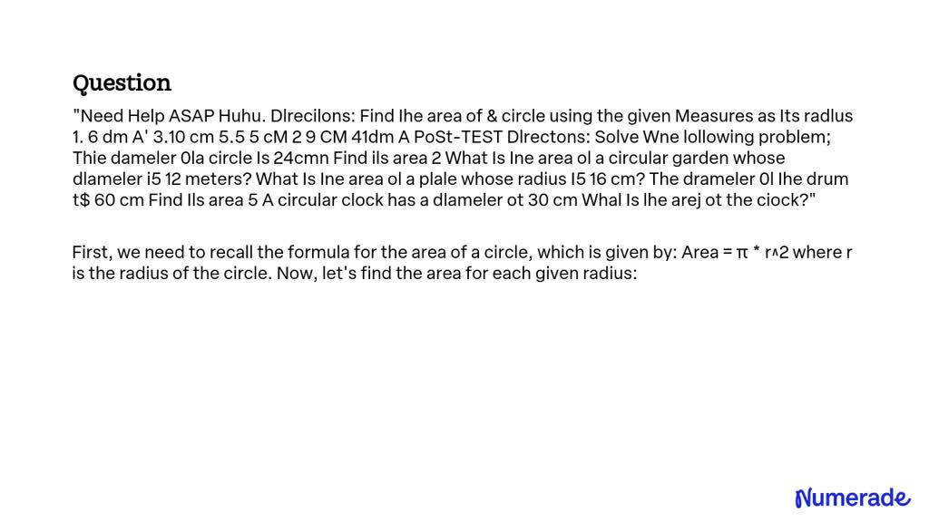 Need Help ASAP Huhu.
Directions: Find the area of a circle using the given measures as its radius.
1. 6 dm
2. 10 cm
3. 5.5 cm
4. 9 cm
5. 41 dm

Post-Test Directions: Solve the following problem:
The diameter of a circle is 24 cm. Find its area.
What is the area of a circular garden whose diameter is 12 meters?
What is the area of a plate whose radius is 16 cm?
The diameter of the drum is 60 cm. Find its area.
A circular clock has a diameter of 30 cm. What is the area of the clock?