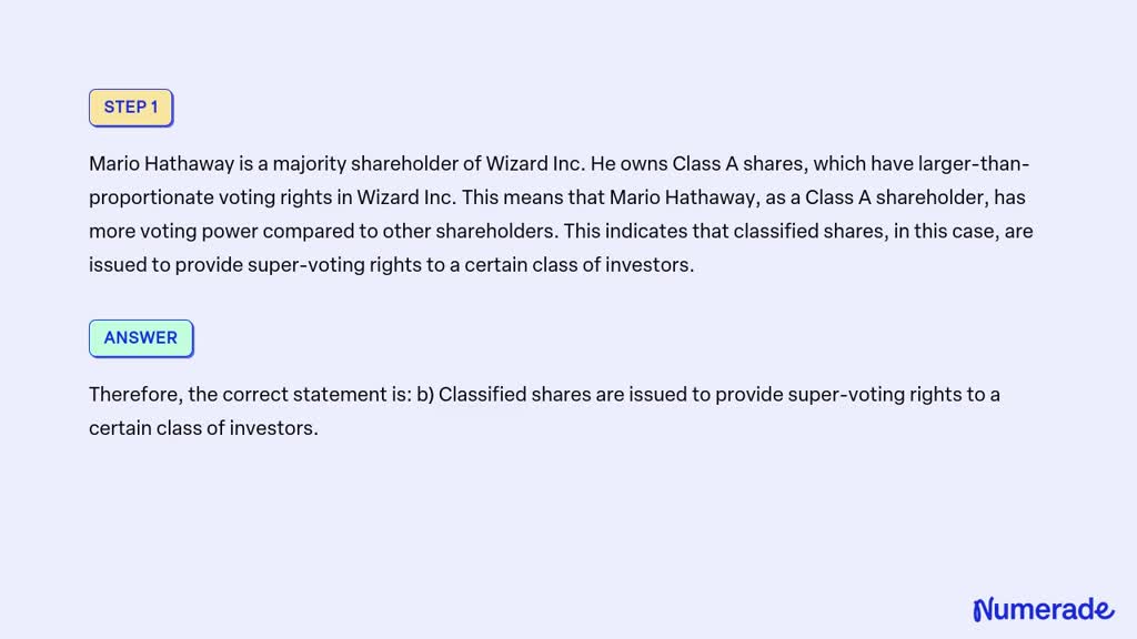 Types of Common Stock

Common equity can be divided into more than one class of shares, known as classified stock.

Consider this case:
Mario Hathaway is a majority shareholder of Wizard Inc. He owns Class A shares, which have larger-than-proportionate voting rights in Wizard Inc.

Based on this example, which of the following statements is true?
a) Classified shares are not issued with the purpose of providing super-voting rights to a certain class of investors.
b) Classified shares are issued to provide super-voting rights to a certain class of investors.