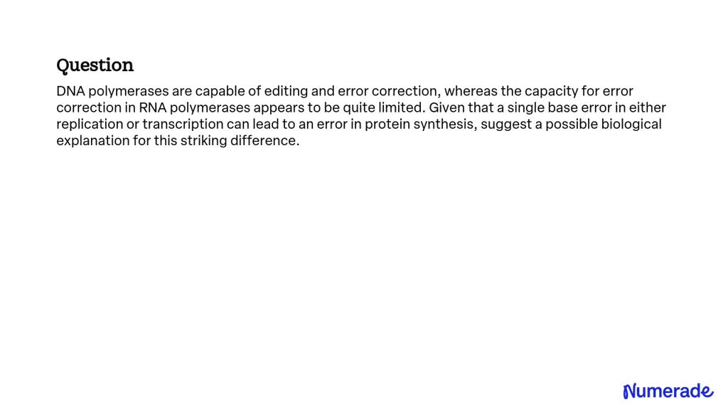 DNA polymerases are capable of editing and error correction, whereas the capacity for error correction in RNA polymerases appears to be quite limited. Given that a single base error in either replication or transcription can lead to an error in protein synthesis, suggest a possible biological explanation for this striking difference.  